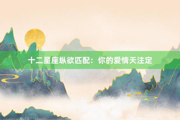 十二星座纵欲匹配：你的爱情天注定