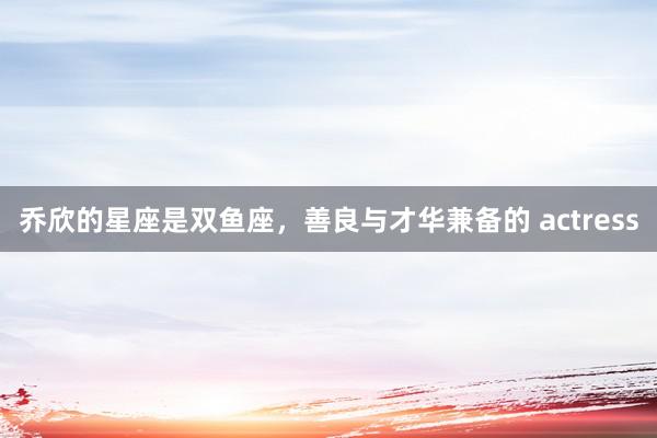 乔欣的星座是双鱼座,善良与才华兼备的 actress