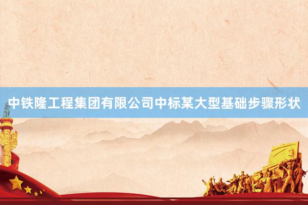 中铁隆工程集团有限公司中标某大型基础步骤形状