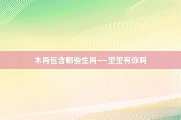 木肖包含哪些生肖——望望有你吗