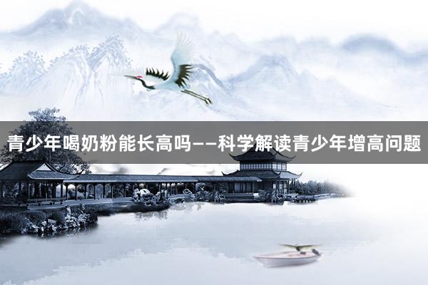 青少年喝奶粉能长高吗——科学解读青少年增高问题