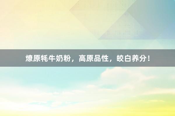 燎原牦牛奶粉,高原品性,皎白养分!