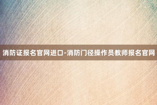 消防证报名官网进口-消防门径操作员教师报名官网