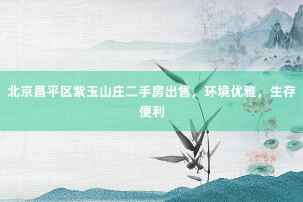 北京昌平区紫玉山庄二手房出售，环境优雅，生存便利